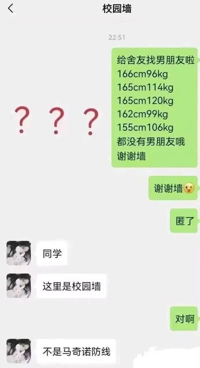 这是一段校园墙的聊天记录截图，投稿者给校园墙发消息，列出五位舍友的身高体重数据（均为身高偏矮但体重超重的情况），请求帮忙给舍友找男朋友，还补充了谢谢墙、要匿名的消息。校园墙回复调侃：“这里是校园墙，不是马奇诺防线”，玩了一个谐音梗，用二战中难以突破的马奇诺防线来调侃这几位舍友的体重条件像防线一样“难以突破”，没人能追到，充满搞笑趣味。
双关说明：此处用“马奇诺防线”来暗喻舍友们的体重如同难以突破的防线，调侃找对象的难度，是结合历史梗的趣味玩梗。
