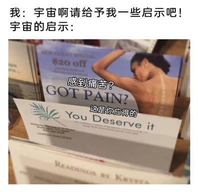 这是一张搞笑吐槽类梗图，画面上方配有文字“我：宇宙啊请给予我一些启示吧！宇宙的启示：”，下方展示了两张理疗按摩店的宣传册：第一张宣传册上有一位背部不适、面露痛苦的人，英文配文“GOT PAIN?”，被加注中文“感到痛苦？”；第二张宣传册英文配文“You Deserve it”，原本是宣传“你值得拥有理疗服务”的意思，被加注中文“这是你应得的”，结合上下文语境，将原本的理疗宣传语义扭曲成扎心的回应，制造出向宇宙寻求人生启示，却得到“痛苦是你应得的”这种自嘲式吐槽的幽默效果，用现实物料的文字玩梗，形成强烈的反差感，调侃生活中遭遇不顺时的无奈心态。