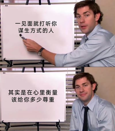 这是一张经典的美剧《The Office》Jim举白板模板梗图，被添加了中文语录。上半部分人物用马克笔指向白板，白板上写着“一见面就打听你谋生方式的人”，下半部分则补充道“其实是在心里衡量该给你多少尊重”，表达了对社交场合中“打听工作”背后动机的调侃和揭露。总体氛围轻松，有点讽刺意味。没有明显的谐音梗或双关语，但字里行间透露出现实社会中阶层与尊重之间的微妙关系，非常适合在职场或社交吐槽场景中使用。