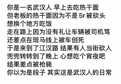 这是一张纯文字形式的搞笑梗图，以第一人称视角虚构了一名武汉人从早到晚的一系列离谱至极的经历：早晨去吃热干面，老板因为热干面售价不是5元被砍头；想换地方吃饭的路上，因为没礼让车辆被司机辱骂，还差点在斑马线上被车撞死；辗转到江汉路又遇上当街砍人事件；熬到晚上打算吃宵夜，结果又差点被枪毙。最后用一句“你以为是段子 其实这是武汉人的日常”收尾，用完全不符合现实逻辑的极端危险事件，制造出荒诞的反差感，通过极度夸张的手法来调侃式虚构武汉人的“日常”，本质是为了博人一笑的搞笑段子，图中没有双关、谐音梗等内容。