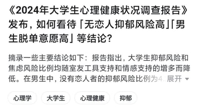 这是一张网页截图，展示了围绕《2024年大学生心理健康状况调查报告》发起的讨论，核心问题为如何看待报告中「无恋人抑郁风险高」「男生脱单意愿高」等结论。同时截图摘录了报告的部分内容，明确指出大学生的抑郁风险和焦虑风险比例会随着室友提供的工具支持与情感支持的增多而降低，还提及在男生群体中，没有恋人者的抑郁风险比例相关内容，下方附带了「心理学」「大学生」「心理健康」「抑郁」四个话题标签，整体聚焦大学生群体心理健康状态与恋爱关系的关联探讨。针对图中的问题，可从以下角度分析：1. 对于「无恋人抑郁风险高」：该结论并非直接证明单身会导致抑郁，而是反映出亲密关系能够为个体提供重要的情感支持，成为情绪的缓冲载体，单身群体可能在情感倾诉、陪伴需求的满足渠道上相对有限，但这并非绝对，室友支持等其他社会支持系统也能有效降低心理风险，个体的自我调节能力同样关键；2. 对于「男生脱单意愿高」：一方面可能受到社会文化对男性的情感表达期待、个体对亲密关系的内在渴望影响，另一方面也可能是部分男生希望通过恋爱获得稳定的情感陪伴与支持，以此缓解学业、生活带来的心理压力，但脱单意愿高并不等同于单身就会产生心理问题，不同个体对单身状态的接受度和适应能力存在差异。