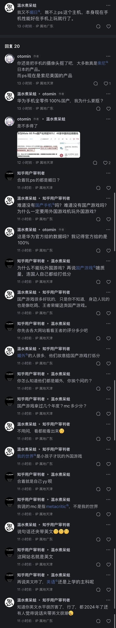 网友「温水煮呆蛙」发表观点，称自己不媚日，瞧不上PS主机，认为用国产手机玩国产游戏即可，还宣称华为手机全零件100%国产；其他网友otomin、知乎用户审判者与他展开争论：otomin贴出华为Mate60 Pro国产化率超90%的新闻截图进行反驳，知乎用户审判者则质疑「玩PS就是媚日」的观点，双方随后就国产游戏质量、是否能玩外国游戏、说话夹英文等问题展开激烈争论。
无谐音梗、双关或暗示内容。