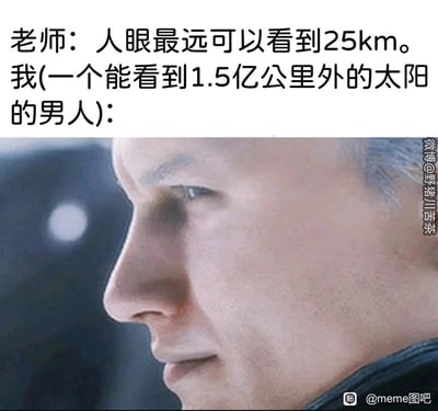 这是一张图文结合的网络搞笑梗图，上方文字模拟课堂场景：老师提出“人眼最远可以看到25km”的知识点，下方则以“我（一个能看到1.5亿公里外的太阳的男人）”的视角，搭配一张男性角色侧脸露出不屑又得意神情的影视截图。该梗的核心笑点在于偷换科学概念：老师所说的“人眼最远可视距离”指的是在常规环境下，人眼能够分辨出近处普通物体的最远距离；而“我”则忽略太阳因自身发光、体积巨大才能被观测到的前提，错误地将看到太阳等同于能看清1.5亿公里外的物体，用这种抬杠式的逻辑制造出荒诞的幽默效果，引发网友对这类“钻牛角尖”式抬杠的共鸣。