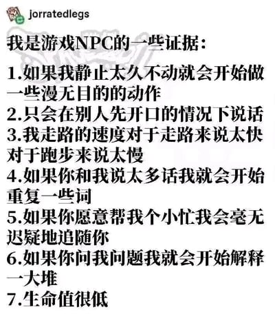 这是一张来自海外社交平台的搞笑图文，以“我是游戏NPC的一些证据”为主题，将游戏中非玩家角色（NPC）的典型行为特征，对应到现实中自身的状态，进行幽默的自我调侃。内容共列出7条“证据”：静止久了会做漫无目的的动作、被动社交只在别人先开口时说话、走路速度处于走路和跑步之间的尴尬区间、话多会重复用词、别人帮小忙就会追随对方、被问问题会过度解释、身体素质差如同低生命值的NPC。这种将游戏设定和现实生活结合的方式，精准戳中了不少内向人群、社畜的日常状态，容易引发共鸣，属于网络上流行的自嘲类梗图。