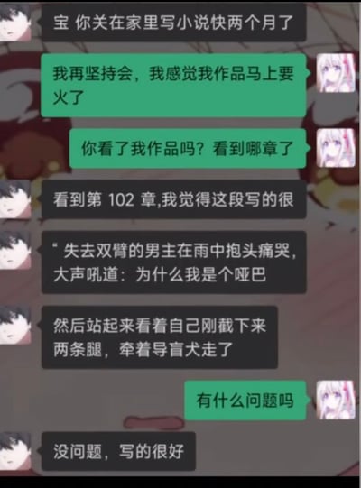 这是一张聊天记录截图，对话双方使用动漫人物作为头像，黑发男性头像的发言者首先提醒白发女性头像的发言者，对方已经在家闭关写小说快两个月了。女方回应称自己再坚持一阵，感觉作品马上就要走红，随即询问男方有没有看自己的作品、看到了第几章。男方回复称看到第102章，列举了作品中的一段离谱剧情：失去双臂的男主在雨中抱头痛哭，还大声吼出“为什么我是个哑巴”，之后男主站起来看着自己刚截掉的两条腿，牵着导盲犬走了。女方完全没有意识到这段剧情存在多处完全违背生理逻辑的矛盾，反问男方“有什么问题吗”，男方只好敷衍回应“没问题，写的很好”。整段内容的笑点在于小说剧情设定和角色行为完全矛盾：没有双臂的人无法抱头、哑巴不能大声吼叫、刚截肢双腿的人无法站起、需要导盲犬说明是盲人却能看到自己的腿，多重逻辑bug叠加，加上作者本人毫无察觉的反差，形成了强烈的搞笑效果。