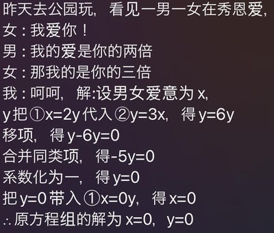 这是一张纯文字搞笑梗图，内容讲述作者在公园看到一对情侣互相攀比爱意浓度：女生先表达“我爱你”，男生回应自己的爱是女生的两倍，女生随即称自己的爱是男生的三倍。作者用一本正经的数学解题方式，将男生的爱意设为x，女生的爱意设为y，列出二元一次方程组\(\begin{cases}x=2y\\y=3x\end{cases}\)，通过代入消元法逐步求解，最终得出x=0、y=0的结果，用这种方式吐槽这对情侣的爱意实际上为零，用严谨的数学解题逻辑和无厘头的吐槽结论制造出强烈的反差搞笑效果，图中没有双关、谐音梗或暗示内容。