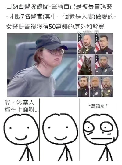 这是一张结合真实社会新闻的二次创作梗图。<br>上方是美国田纳西警队的丑闻新闻：一名女警声称被长官诱奸，随后与7名警官（其中一人是人妻）发生关系，提告后获得50万美元庭外和解费，配图展示了所谓的涉案人员，其中包含一只K9警犬。<br>下方是网络流行的「意识到」系列火柴人表情包：前两个火柴人微笑着说「喔，涉案人都在上面呀...」，第三个火柴人突然瞪大双眼，表现出刚意识到涉案人员里有警犬的震惊与无语。<br>笑点解析：通过新闻里混入警犬的荒诞细节，结合表情包的反应制造反差，让读者在反应过来后感受到离谱又滑稽的效果。