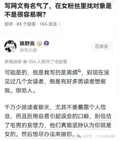 知乎平台上有用户提问「写网文有名气了，在女粉丝里找对象是不是很容易啊？」，答主陈野亮（标注「会写小说」）给出了扎心又搞笑的回答：承认写网文可能容易在女粉丝里找对象，但自己写的是男频，几乎没见过女读者，反而有很多男读者想「撅我」，还提醒其他作者别和读者聊天暴露个人信息，别用容易引起误会的口癖，因为男读者会妄想作者是女性然后产生奇怪的想法。整个回答充满反差感，搞笑又真实，无特殊双关或谐音梗，纯靠男频作者的特殊经历制造笑点。
