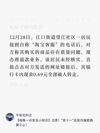 这是一则反诈骗安全提醒内容：12月28日，江口街道望江社区一居民接到自称“淘宝客服”的电话，对方以所购商品存在质量问题、要办理退款为由，诱导居民点击陌生链接，最终导致居民银行卡内仅有的0.69元被全部转走。图片下方是“平安北科大”发布的【每晚一点安全小知识】板块，提醒大众警惕类似“双十一”期间常见的诈骗套路。
无谐音梗、双关或暗示类内容。