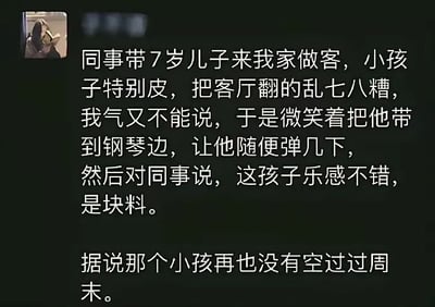 这是一张社交媒体文字段子截图，内容讲述了网友遭遇同事带顽皮的7岁儿子来家做客，孩子把客厅翻得十分杂乱，网友碍于情面不好直接指责，便用夸赞孩子有乐感适合学钢琴的方式，间接让同事给孩子报了钢琴课，最终孩子周末都要上课再也没有空闲出来捣乱的故事，属于调侃生活中遇到的无礼熊孩子和失职家长的搞笑趣味内容。