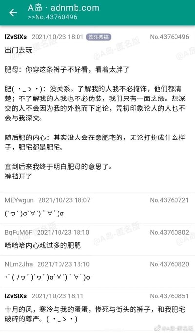 这是A岛匿名版的一则欢乐恶搞类帖子，楼主IZvSIXs分享了自己的社死经历：出门时被母亲说裤子不好看显胖，自己先进行了一番关于自我认同的内心戏，先是自我安慰，随后又自我贬低觉得肥宅无人在意，最后才恍然大悟母亲的意思是自己的裤裆开了，之后还自嘲了这次社死的尴尬场景——十月的风、受冷的蛋蛋、裂开的裤子和破碎的尊严。楼下的网友用颜文字和调侃的评论回应，吐槽楼主内心戏过多，整个帖子通过内心戏的铺垫和现实的反转制造出强烈的喜剧效果，充满搞笑氛围。