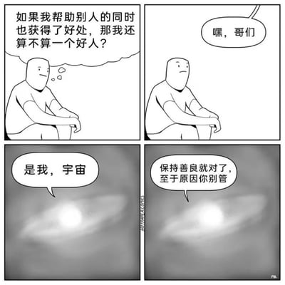 这是一幅四格黑白卡通哲理漫画，第一格中，一个简约造型的卡通人物坐着，面露困惑地思考着关于行善动机的问题：“如果我帮助别人的同时也获得了好处，那我还算不算一个好人？”；第二格，有声音向他打招呼：“嘿，哥们”；第三格画面转为灰调，一个发光的飞碟状物体出现，自称“是我，宇宙”；第四格中，这个宇宙的化身给出了治愈的指引：“保持善良就对了，至于原因你别管”，以荒诞又温暖的方式消解了主角的困惑，传递出无需纠结行善的附加收获，坚持善良本身就有意义的理念。