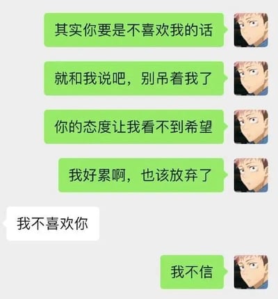 这是一张聊天记录式的情感梗图，左侧为绿色对话气泡，右侧配有动漫男性角色的严肃侧视头像。绿色气泡内容依次表达：“其实你要是不喜欢我的话”“就和我说吧，别吊着我了”“你的态度让我看不到希望”“我好累啊，也该放弃了”，随后出现白色气泡回复“我不喜欢你”，最后绿色气泡以“我不信”结尾，形成从无奈放弃到否认现实的情感转折，带有幽默调侃单恋中自我欺骗的心态。