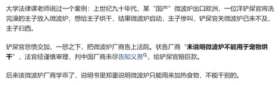 这是一则以纯文字呈现的趣味法律案例段子，内容讲述了上世纪九十年代的一起特殊诉讼事件：某国产微波炉出口欧洲后，一位外国宠物主人（被称为“铲屎官”）将洗完澡的宠物（被称为“主子”）放入微波炉，想要给宠物烘干，结果导致宠物死亡。该主人以微波炉厂商未说明产品不能用于宠物烘干为由将厂商告上法庭，法官判定厂商未尽告知义务，需赔偿巨款。之后厂商修改了产品说明书，明确标注微波炉只能用于加热食物，不能作其他用途。段子带有荒诞搞笑的氛围，既调侃了超出常识的使用行为，也侧面说明了产品告知义务的重要性。