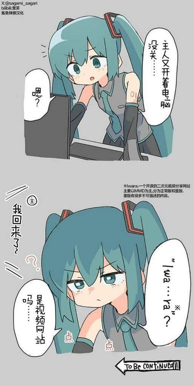 这是一个由上下两格组成的连环漫画，主角是虚拟歌手初音未来。
第一格中，初音看着主人没关的电脑，一脸无奈地暗自嘀咕“主人又开着电脑没关……”，此时电脑方向传来“嗯？”的疑惑回应。
第二格中，主人回到家，疑惑地问“我回来了？”，初音则紧盯着电脑屏幕，嘴角下撇，一脸怀疑地质问“「Iwa…ra？」是视频网站吗……”。图中的注释解释了Iwara是一个开源二次元视频分享网站，分为正常版和里版，里版包含大量不可描述的内容，暗示主人在浏览该网站的里版。漫画末尾标注“TO BE CONTINUED”，表明剧情尚未完结。
此外，这里存在谐音梗：Iwara的发音与日语“秽ら（いわら）”相近，意为污秽、肮脏，暗指网站里版的不良内容，初音的疑问实则是在质疑主人浏览不良网站。