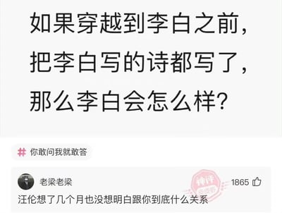 这是一张趣味问答类的社交媒体梗图，上方提出脑洞假设问题：“如果穿越到李白之前，把李白写的诗都写了，那么李白会怎么样？”，下方是用户“老梁老梁”的神评：“汪伦想了几个月也没想明白跟你到底什么关系”。
这个梗的笑点来源于李白的经典诗作《赠汪伦》，诗中记录了李白与汪伦的深厚情谊，若穿越者提前写出这首诗，汪伦会因为诗里的内容对自己和穿越者的关系产生巨大困惑，形成了身份错位的搞笑效果。
对于假设问题的回答：如果真的发生这种情况，李白作为极具才华的诗人，大概率会创作出全新的、独属于自己风格的作品，不会被已有的诗作禁锢；而他可能会被旁人质疑抄袭穿越者的作品，同时汪伦会像评论里描述的那样，陷入对自己与穿越者关系的迷茫中。
