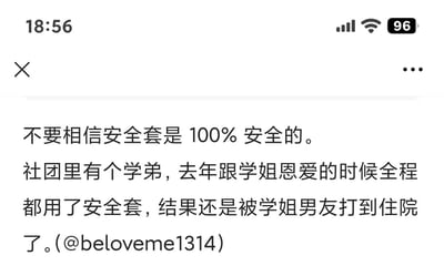 这是一则玩偷换概念梗的搞笑文字段子，开头抛出“不要相信安全套是100%安全的”的观点，引导读者联想到避孕失败的常规情况，随后反转讲述社团学弟与学姐交往时全程使用安全套，却因被学姐的正牌男友发现而被打到住院的故事。
笑点解析：将安全套的“安全”概念从“避孕安全”偷换成“不会被正牌伴侣发现的安全”，通过意料之外的结局制造喜剧效果。