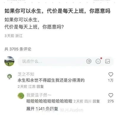 这是一张竖屏格式的社交媒体截图，内容是一个用户发起的话题提问：“如果你可以永生，代价是每天上班，你愿意吗？”，该提问发布于3天前的浙江，共收获3705条评论。热门评论来自用户“芝之不知”，回复“永生和永世不得超生我还是分得清的”，用调侃的方式将“每天上班的永生”等同于“永世不得超生”，精准吐槽了上班的痛苦，引发打工人的强烈共鸣，下方还有用户“我爱温子然～”的爆笑回复。
对于这个问题的回答：不愿意，每天上班的永生毫无生活乐趣，相当于被无休无止的工作困住，失去了永生本该拥有的探索世界、体验多样人生的意义，和“永世不得超生”的折磨状态没有区别，完全没有吸引力。