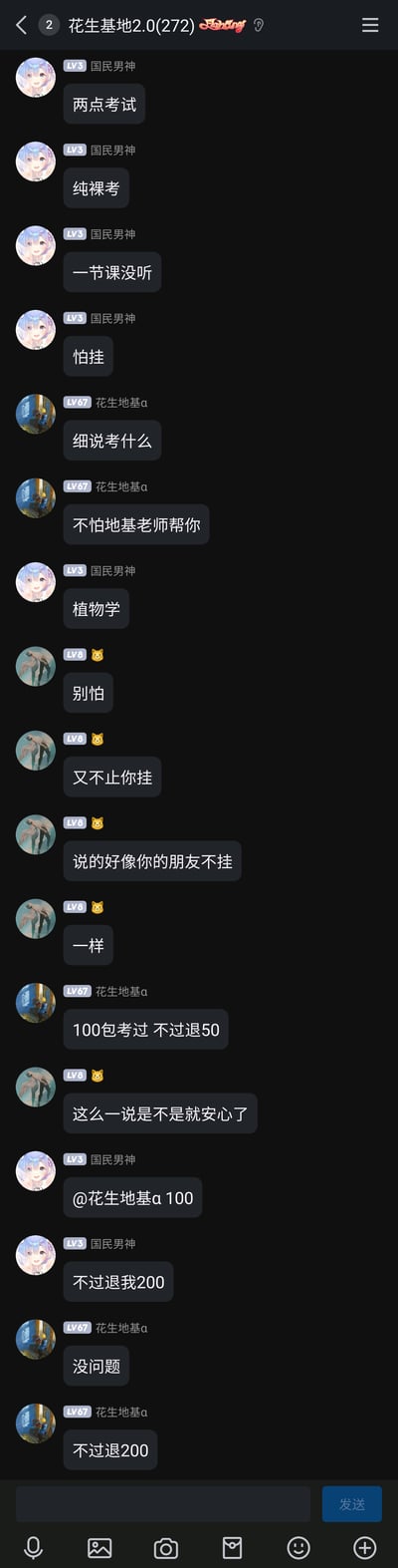 这是一张手机QQ群聊“花生基地2.0(272)”的聊天截图，群成员“国民男神”（LV3）表示自己两点要参加植物学考试，是纯裸考，一节课都没听，害怕挂科；群成员“花生地基α”（LV67）询问科目后提出“100包考过，不过退50”的提议，随后“国民男神”提出100元包过、不过退200的要求，“花生地基α”同意了该约定；期间还有LV8的猫头像成员调侃安慰“别怕，又不止你挂，说的好像你的朋友不挂一样”，整个对话充满学生群体考前的焦虑感和群友间的趣味互动，是典型的校园考前群聊日常。