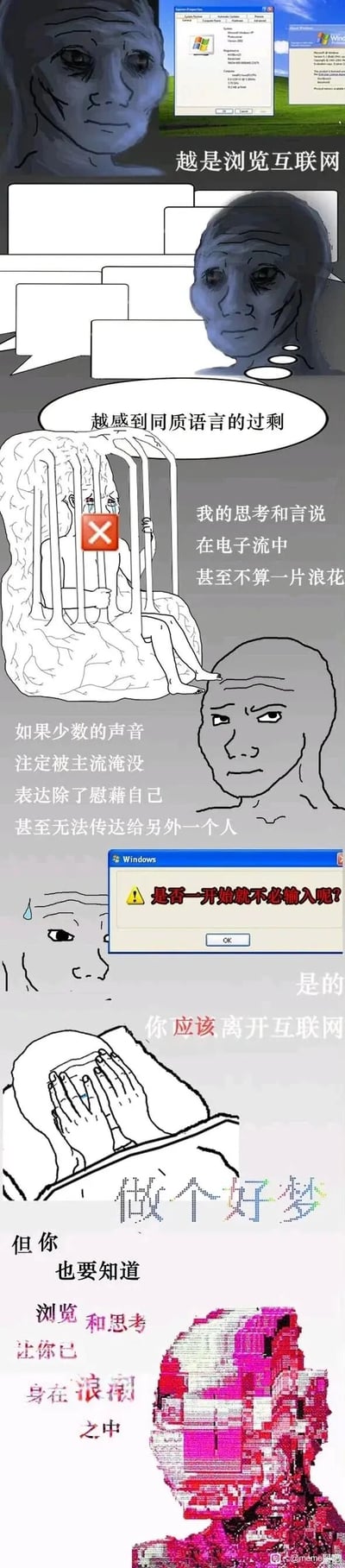 这是一组连环式meme漫画，以Wojak风格的卡通人物结合Windows经典系统界面元素，展现互联网用户的精神内耗与表达焦虑。开篇以Windows XP界面搭配麻木的卡通人物，点出“越是浏览互联网，越感到同质语言的过剩”；接着用被禁锢在电子流中的大脑形象，表达“个人的思考和言说在电子流中甚至不算一片浪花”的无力感；随后通过苦闷的人物和文字，提出“少数声音注定被主流淹没，表达仅能慰藉自己甚至无法传达给他人”的疑问；再以Windows警告弹窗的形式抛出“是否一开始就不必输入呢？”的灵魂拷问，给出“是的”的回答后，建议“离开互联网，做个好梦”；最后以像素化的人物头部点明，用户早已被互联网的浏览与思考浪潮裹挟，无法脱离。
