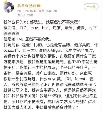 这是微博用户发布的一条吐槽内容，博主自称涉猎过大量各类知名、小众且先锋的GAL游戏，包括《樱之诗》《白色相簿2》《海猫鸣泣之时》等热门作品，以及王雀孙、濑户口廉也等作者的小众先锋作品，甚至将部分小众作品贬低为“如厕之书”，以此凸显自己的游戏品味优越感。但他因被女生拒绝而心态彻底崩溃，一边贬低情敌玩的是“烂屎”级别的GAL游戏，一边对女生的拒绝感到极度不解，甚至攻击女生的外貌，最后陷入自我怀疑，质问自己因外貌普通就被全盘否定的不公。
无双关、谐音梗或暗示类内容。