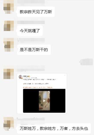 这是一段社交平台的聊天记录截图，网友围绕教宗方济各离世的热点事件玩汉字拆解谐音梗：
1. 聊天者先抛出疑问：“教宗昨天见了万斯，今天就嘎了，是不是万斯干的”；
2. 随后贴出一段视频截图；
3. 最后用“万斯姓万，教宗姓方，万者，方去头也”的汉字拆解逻辑玩梗，将“万”解读为“方”去掉头部（上方的点），以此暗合教宗离世的结果，是利用汉字结构的趣味玩梗。