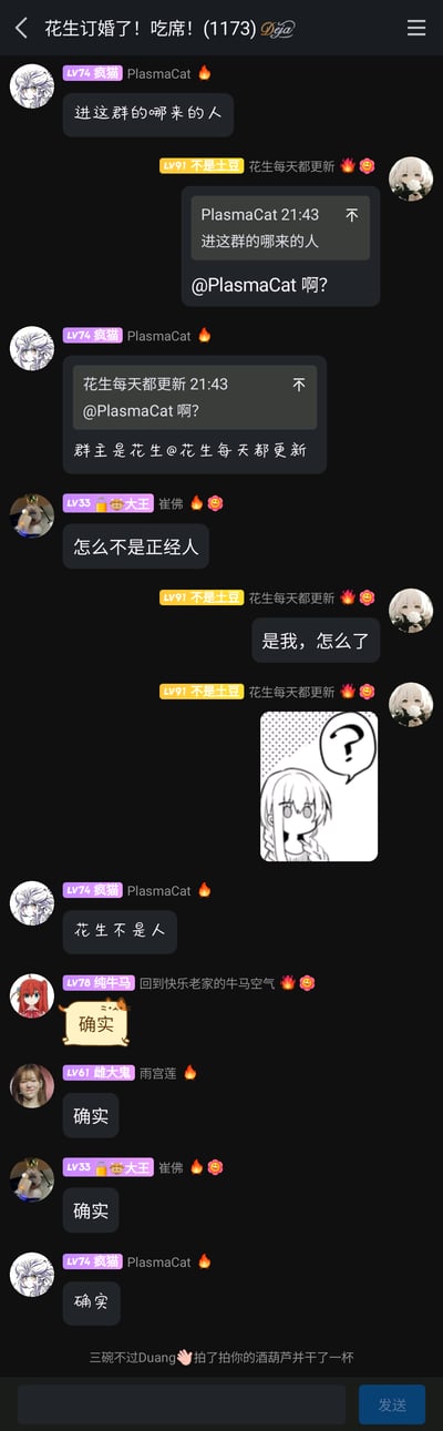 这是一张来自QQ平台的群聊截图，群名称为“花生订婚了！吃席！(1173)”。群成员“疯猫（PlasmaCat）”首先发言“进这群的哪来的人”，群主“花生每天都更新（不是土豆）”@对方表示疑惑，疯猫随即点明群主是花生；成员“崔佛（大王）”接话“怎么不是正经人”，群主回应“是我，怎么了”并发送一张带有问号的疑惑表情包，随后疯猫调侃“花生不是人”，其他群成员“回到快乐老家的牛马空气”“雨宫莲”“崔佛”以及疯猫本人纷纷刷“确实”附和，最后还有群成员“三碗不过Duang”的拍一拍互动“拍了拍你的酒葫芦并干了一杯”，整体氛围轻松搞笑，是群友间的日常整活调侃。