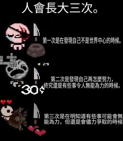 这是一张结合了roguelike游戏《以撒的结合》像素角色的图文创作，整体以黑色为背景，分为三个垂直排列的板块，对应“人会长大三次”的人生感悟。第一个板块展示了眼部受伤、流泪的角色以撒，配文阐述成长的第一个阶段：意识到自己并非世界中心；第二个板块展示了持有道具、身旁有数值显示的游戏角色，配文对应成长的第二个阶段：明白努力后仍有无法做到的事；第三个板块展示了半倒在地、血量仅剩少量的游戏角色，配文对应成长的第三个阶段：明知事不可为仍全力争取。图片将游戏中角色受挫、努力仍有局限、拼尽全力的状态，与人生成长的三个阶段相映射，用游戏场景具象化抽象的人生感悟，容易引发观者共鸣。