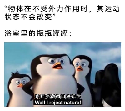 这是一张用于吐槽生活趣事的图文混排梗图，上方先列出经典物理定律“物体在不受外力作用时，其运动状态不会改变”，随后用“浴室里的瓶瓶罐罐：”引出下方的动画截图。截图来自《马达加斯加的企鹅》，图中的几只企鹅瞪大双眼、嘴巴大张，表情既震惊又带着叛逆感，有的叉腰有的做出摆手抗拒的动作，配文“我拒绝遵循自然规律 Well I reject nature!”。该梗图通过拟人化的方式，调侃生活中浴室里的瓶罐经常会在看似不受外力的情况下莫名倾倒，违背物理定律的常见现象，利用动画角色的叛逆台词制造强烈反差，产生搞笑效果。