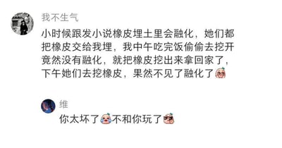 这是一张社交媒体聊天截图，上方用户“我不生气”分享了自己小时候的调皮趣事：小时候跟发小说橡皮埋进土里会融化，发小们都相信了，把自己的橡皮交给她埋起来，结果她中午吃完饭偷偷挖开土，发现橡皮并没有融化，就把所有橡皮都挖出来拿回家了。下午发小们去挖橡皮时，发现橡皮不见了，便真的以为橡皮埋在土里融化了，分享者还配上了一个无辜的表情。下方用户“维”看到这个分享后，回复“你太坏了😢不和你玩了😎”，用带有玩笑意味的吐槽表达了对分享者小时候调皮行为的调侃。