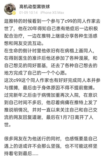 这是一张竖屏手机格式的社交媒体静态截图，发布者为微博用户“高机动型黑铁球”，发布时间为01-09 10:14，使用设备为iPhone XS Max。截图中的文字内容讲述了一位参与C99同人展的同人作家的生平：该作家2020年得知身患绝症后，一边积极配合治疗，一边在推特分享生活感想、坚持创作同人作品；在医生准许下，他参加漫展、与同好面基、前往想去的地方完成心愿。他参与了C99的同人本创作与摆摊，因身体原因提前撤摊；新年后病情加重再次入院，意识到时日无多后忍着病痛在推特向网友道谢，最终于1月7日离世。众多网友为他送行，感慨他面对绝症时的乐观与坚强。