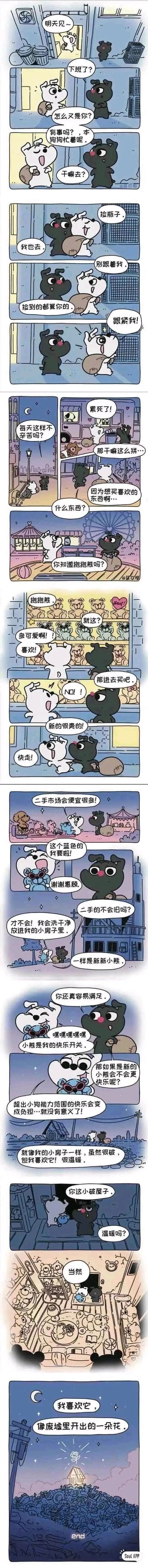 这是一组竖版连环卡通漫画，讲述了白色小狗下班后拎着袋子去捡瓶子，黑色小狗执意要跟着它，白色小狗一开始拒绝，后来表示捡到的瓶子都归黑狗，黑狗便开心地跟紧它。路上黑狗询问白狗为何如此辛苦，白狗说想买喜欢的抱抱熊，但全新的价格太贵，于是它们一同前往二手市场，挑选了一只蓝色的抱抱熊。白狗表示二手的抱抱熊洗干净后就和新的一样，还说出了自己的生活态度：超出自身能力范围的快乐会变成负担，毫无意义，自己的小房子虽然破旧，但充满温暖，就像垃圾堆里开出的花一样。漫画通过两只小狗的暖心互动，传递出知足常乐、珍惜当下小美好的治愈感，画风可爱柔和，充满生活气息。