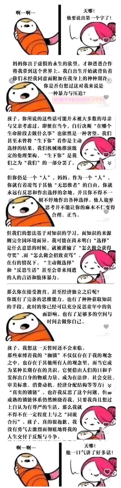 这是一组用卡通表情包制作的连环对话梗图，通过强烈的反差感制造戏剧效果：原本只会发出“啊…啊…”声音的襁褓宝宝，突然开口和妈妈展开了一场关于“出生的意义、原生家庭期待的压迫性、社会规训的枷锁与个人反抗困境”的深度哲学对话。宝宝从指责父母未经同意生下自己、背负期许是一种暴力，到和妈妈探讨个人选择的可能性、社会共识对个体的束缚，最后妈妈坦言自己没有勇气彻底反抗社会的“真实锁链”，随后宝宝又变回只会发出“啊…啊…”的状态，妈妈则惊讶于宝宝刚才的长篇发言。
无谐音梗、双关或暗示内容，核心是借宝宝之口探讨原生家庭与社会规训的深刻议题。