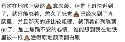 这是一段图文混排的网络段子，用便便表情符号替代相关表述，讲述了作者的一段荒诞社死经历：在地铁上突然有便意，但因为担心上班迟到只能强忍，粪便顶到前列腺后意外产生了性高潮的体验，再加上焦躁的心情，让作者在地铁上出现了原地颤栗翻白眼的社死状态，用夸张直白的描述制造出搞笑又尴尬的效果。
注：文中“gc”是“高潮”的缩写，“淦”是网络脏话“干”的谐音，用来加强语气。