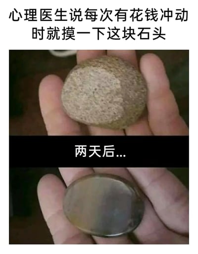 这是一张采用上下对比形式的连环搞笑梗图，上方区域配文“心理医生说每次有花钱冲动时就摸一下这块石头”，搭配的图片是一块粗糙的普通鹅卵石被握在手掌中，传达出用摸石头来抑制消费冲动的初始设定；中间以黑色条带配文“两天后...”做过渡，下方区域的图片则是一块被打磨抛光成光滑亮面的石头，同样被握在手掌中。整个内容的笑点在于强烈的反差：原本应该用来克制消费的石头，反而成为了新的消费理由，调侃了部分人群难以控制消费冲动、总是忍不住花钱的状态，用荒诞的反向操作制造幽默效果。