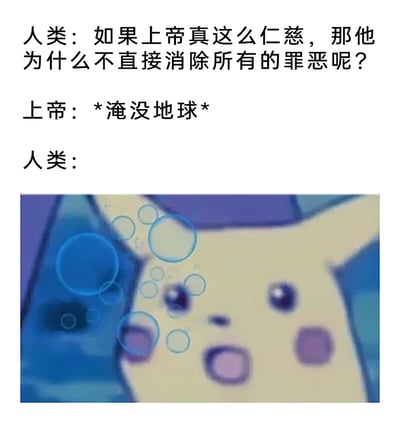 这是一张图文结合的荒诞搞笑梗图，上方通过文字构建了一个对话场景：人类向上帝提出疑问，若上帝仁慈为何不直接消除所有罪恶，上帝给出的回应是“淹没地球”，下方搭配了《精灵宝可梦》中皮卡丘在水中双眼圆睁、嘴巴张开，满脸震惊错愕的画面，用这个表情包来表现人类面对上帝极端回应时的震惊、无语的状态。创作者借用基督教圣经中上帝发洪水毁灭罪恶人类的设定，结合热门动画角色的表情包，制造出意料之外又荒诞滑稽的搞笑效果，用夸张的方式调侃了“解决问题根源”的极端思路。