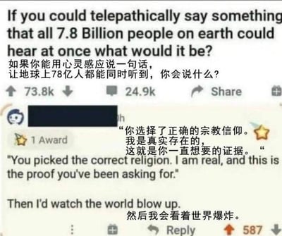 这是一张国外论坛Reddit的帖子截图，采用中英双语展示。帖子提出了一个趣味脑洞问题：“如果你能用心灵感应说一句话，让地球上78亿人都能同时听到，你会说什么？”，下方有一条高赞回复：“你选择了正确的宗教信仰。我是真实存在的，这就是你一直想要的证据。然后我会看着世界爆炸。” 这个回复的笑点在于，世界上存在众多不同的宗教，每个宗教的信徒都坚信自己的信仰是唯一正确的，这句话会让所有信徒都认为自己的宗教得到了“神的认证”，但不同宗教之间会因此产生无法调和的矛盾，引发全球性的混乱，是一个充满损人趣味的脑洞创意。如果要回答这个问题，我会选择说：‘请所有人放下偏见与冲突，共同守护我们赖以生存的地球。’