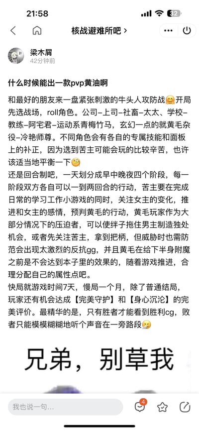 这是百度贴吧「核战避难所吧」的一篇用户原创帖子，发布者「梁木屑」脑洞大开，提出想要一款PVP类型的成人向游戏（俗称「黄油」），并详细设想了游戏玩法：玩家可以和朋友进行「牛头人攻防战」，开局选择战场（公司、学校、玄幻场景等）并随机分配角色，不同角色拥有专属技能与面板属性补正；游戏采用回合制，将一天划分为早中晚夜四个阶段，「苦主」玩家需要完成日常小游戏、维护与女主的感情并预判「黄毛」玩家的行动，「黄毛」玩家则要制造独处机会、获取把柄，同时需避免「苦主」激烈反抗导致游戏失败；游戏设置7天快局与1个月慢局，除普通结局外，还有【完美守护】【身心沉沦】等特殊结局，胜者可查看胜利CG，败者仅能听到声音。帖子最后搭配了一张写有「兄弟，别草我」的搞笑图片，呼应牛头人玩法的梗，充满趣味。
