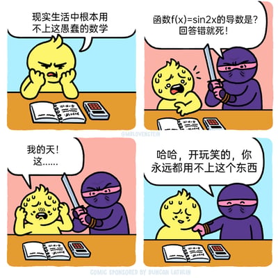 这是一则四格连环卡通漫画，以幽默反转的方式调侃“数学无用论”：
第一格：黄色卡通学生坐在桌前，面对数学书本和计算器，满脸烦躁地抱怨“现实生活中根本用不上这愚蠢的数学”；
第二格：突然出现一名紫色蒙面忍者，手持长剑威胁学生，要求他回答“函数f(x)=sin2x的导数是？”，并放话“回答错就死！”，学生瞬间吓得满头大汗；
第三格：学生惊恐地抱头，嘴里念叨“我的天！这……”，忍者依旧持剑保持威胁姿态；
第四格：忍者收起长剑，笑着拍学生的肩膀，反转说道“哈哈，开玩笑的，你永远都用不上这个东西”，学生一脸无奈。
另外，函数f(x)=sin2x的导数为f’(x)=2cos2x，漫画并未给出该答案，而是通过反转强化了“学的数学用不上”的讽刺感。