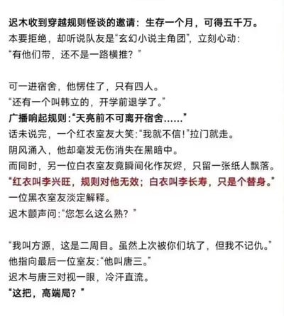 迟木为了五千万奖金参加规则怪谈挑战，听说队友是玄幻小说主角团便信心满满，结果进入宿舍后发现情况完全不对劲：广播刚宣布「天亮前不可离开宿舍」的规则，红衣室友李兴旺就推门而出，不仅毫发无伤还消失在黑暗中，而白衣室友李长寿却瞬间化作灰烬。黑衣室友方源淡定解释，李兴旺规则无效、李长寿只是替身，自己是二周目轮回者，上次被坑过却不记仇，最后指向的室友竟是唐三。迟木和唐三对视后冷汗直流，这局凑齐了网文界的狠角色，完全是离谱的高端局，普通人生存空间为零。这个段子玩梗了多个网文主角的原作设定，把规则怪谈和玄幻爽文的设定结合，制造出荒诞又好笑的反差感。