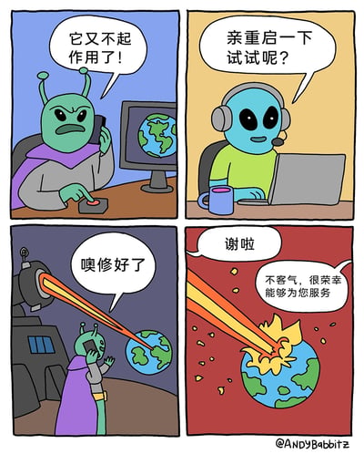 这是一幅四格卡通搞笑漫画，第一格中，绿皮肤的外星侵略者坐在桌前，一边对着电话抱怨，一边按动面前武器的按钮，抱怨自己用来毁灭地球的武器“又不起作用了”，桌上的电脑屏幕显示着地球；第二格，蓝皮肤的外星客服戴着耳机坐在电脑前，给出了客服经典解决方案：“亲重启一下试试呢？”；第三格，外星侵略者重启武器后，武器发射出激光束射向地球，侵略者惊喜地表示“噢修好了”；第四格，地球被激光击中发生爆炸，碎片飞溅，侵略者向客服道谢，客服则礼貌回应“不客气，很荣幸能够为您服务”。漫画用夸张的外星侵略场景，调侃了现实中客服常用“重启”解决一切问题的万能话术，制造出荒诞搞笑的效果。