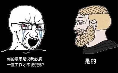 这是一张采用左右对比构图的静态卡通梗图，左侧是代表普通失意群体的Wojak形象：他戴着眼镜，满脸泪痕，双眼通红，大张着嘴嘶吼，神情充满崩溃、痛苦与不敢置信，向右侧角色发出灵魂质问；右侧是代表淡定接受现实群体的Chad形象：他金发络腮胡，表情平静淡然，侧头给出了简洁又扎心的肯定回应。图中的对话“你的意思是说我必须一直工作才不被饿死？”“是的”，精准戳中了当代打工人对无休止工作、生存压力的焦虑与无奈，用强烈的情绪反差传递出对现实生存规则的无力感。