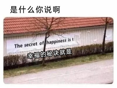 这是一张经过文字改编的户外照片类趣味梗图，属于文字加注图。图片顶部有黑色的催促式文字“是什么你说啊”，下方展示了一栋带有红色瓦片屋顶的建筑外墙，墙面上印有英文标语“The secret of happiness is t”，但后半部分被树木遮挡，无法看到完整内容。同时图中用白色带黑边的字体添加了中文文字“幸福的秘诀就是”，将英文标语翻译了前半部分，却因为原标语的不完整，制造出强烈的悬念感，吊足观看者的胃口，引发大家对“幸福的秘诀到底是什么”的好奇，是一种利用不完整信息制造趣味效果的网络梗图。