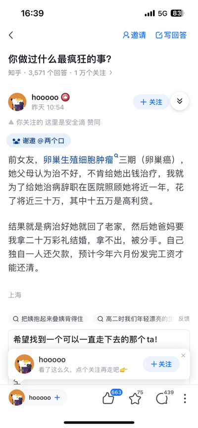 这是知乎问题「你做过什么最疯狂的事？」下用户hoooooo的回答截图。用户分享了一段令人心酸的经历：前女友患上卵巢生殖细胞肿瘤三期（卵巢癌），其父母认为治不好不肯出钱治疗，该用户毅然辞职在医院照顾前女友近一年，前后花费近三十万元，其中十五万是借的高利贷。前女友病愈后回到老家，其父母却要求该用户拿出二十万彩礼才同意结婚，用户因拿不出彩礼被分手，如今只能独自一人偿还欠款，预计今年六月份发完工资才能还清所有债务。回答界面显示该回答获得663个赞同、75个收藏和439条评论，底部还有用户的关注引导内容。