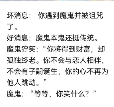 这是一张纯文字梗图，内容为短段子：首先说明坏消息是遇到魔鬼被诅咒，好消息是魔鬼很传统；随后魔鬼狞笑着说出诅咒内容：被诅咒的人会得到财富，但会孤独终老，没有伴侣、没有子嗣，也不会再为他人动心；最后魔鬼看到被诅咒的人反而笑了，疑惑地问对方为什么笑。该段子的笑点在于，对于很多当代不想恋爱、不想结婚生子的人来说，魔鬼的诅咒刚好契合了他们理想的生活状态，还额外附赠了财富，原本的惩罚反而变成了福利，形成强烈反差，极具搞笑效果。