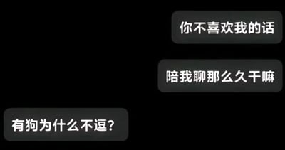 这是一张聊天记录截图，背景为纯黑色，包含三段灰色气泡承载的文字对话。对话的前两句是一方带着期待的情绪向另一方发出质问：“你不喜欢我的话”“陪我聊那么久干嘛”，潜台词是默认对方愿意花费时间陪伴自己聊天是出于好感；第三句是另一方的回复：“有狗为什么不逗？”，这句话直白地将前者比作可供打发时间的狗，用极具扎心感的方式打破了前者的期待，是一种调侃式的拒绝，对话充满反差感，兼具搞笑与伤人的效果，不存在双关、谐音梗等内容。针对图中的问题，这个回复已经给出了答案：对方只是将与前者聊天当作像逗狗一样的打发时间的方式，并非出于喜欢。