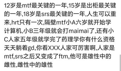 这是一张针对跨性别群体的纯文字玩梗吐槽图，用类似“年龄焦虑+内卷”的语气，列出跨性别女性（mtf）不同阶段的“关键节点”，再用夸张的“卷王”例子（6岁学计算机、三年级打maimai、五年级学完药理学）讽刺躺平摆烂的行为，最后用“mtf做完性别重置手术（srs）后又变成跨性别男性（ftm）”的荒诞极端案例制造戏谑效果，充满圈内黑话与玩梗趣味。
术语说明：mtf指跨性别女性，ftm指跨性别男性，srs指性别重置手术，hrt指激素替代治疗，gd此处为玩梗调侃躺平式的性别焦虑。