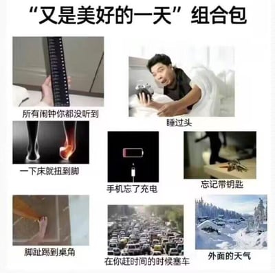 这是一张采用多图拼接+图文混排形式的网络梗图，标题为“又是美好的一天”组合包，运用反讽的手法，集合了8个当代人生活中极具共鸣的倒霉瞬间：
1. 手持显示多个闹钟的手机，配文“所有闹钟你都没听到”，表现睡过头前的疏忽；
2. 一名男子惊恐地盯着手机，配文“睡过头”，传递发现迟到的慌张；
3. 一只脚扭到后泛红，配文“一下床就扭到脚”，展现起床后的意外；
4. 低电量的手机未连接充电，配文“手机忘了充电”，凸显出门前的窘迫；
5. 人在门外、钥匙落在室内的场景，配文“忘记带钥匙”，呈现出门后的麻烦；
6. 脚趾踢到桌角的画面，配文“脚趾踢到桌角”，还原日常的疼痛瞬间；
7. 拥堵的城市车流，配文“在你赶时间的时候塞车”，戳中赶时间时的糟心；
8. 被冰雪覆盖的恶劣天气道路，配文“外面的天气”，表现出门环境的恶劣。
整张图用反差感的标题，精准捕捉了一系列让人崩溃的小倒霉，极易引发网友的情绪共鸣，用来吐槽生活中的不顺心。