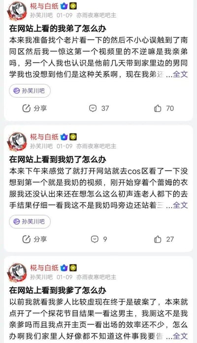 这是百度贴吧孙笑川吧用户「椛与白纸」发布的三条连续整活帖子，以第一视角编造了自己在特殊网站上的荒诞遭遇：
1. 误触南同区，发现亲弟和他的男同学出现在视频里
2. 在cos区看到穿着蕾姆衣服的亲奶奶，一开始还以为是老人被欺负，结果认出是自己奶奶
3. 点开探花节目，发现男主是自己亲爹，还发现亲爹出场次数不少，家人都不知情

帖子用全员「出道」的荒诞设定制造无厘头的搞笑效果，属于贴吧常见的虚构整活内容。无双关、谐音梗或暗示内容，纯靠荒诞剧情博笑。