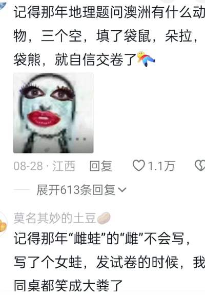 这是一张国内社交平台的截图，展示了两条网友分享的校园考试搞笑糗事评论。第一条评论来自江西网友，发布于08-28，内容是地理考试中被要求填写澳洲的三种动物时，错误地将动画角色朵拉当作动物填入，还自信交卷，同时搭配了一张妆容夸张、崩溃流泪的涂鸦表情包，该评论获得1.1万点赞，拥有613条回复；第二条评论的用户名为“莫名其妙的土豆”，分享了自己考试时因不会写“雌蛙”的“雌”字，直接写成“女蛙”，发试卷时被同桌大肆嘲笑的糗事，用“笑成大粪”的夸张表述增添了搞笑效果。两条评论都以生活化的搞笑细节，引发网友对校园考试经历的共鸣。